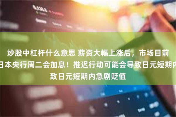 炒股中杠杆什么意思 薪资大幅上涨后，市场目前普遍预期日本央行周二会加息！推迟行动可能会导致日元短期内急剧贬值