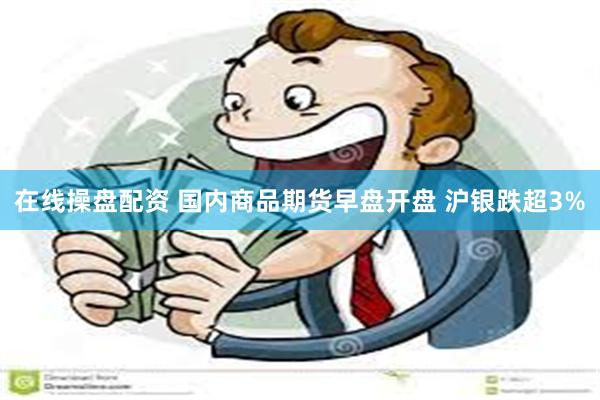 在线操盘配资 国内商品期货早盘开盘 沪银跌超3%
