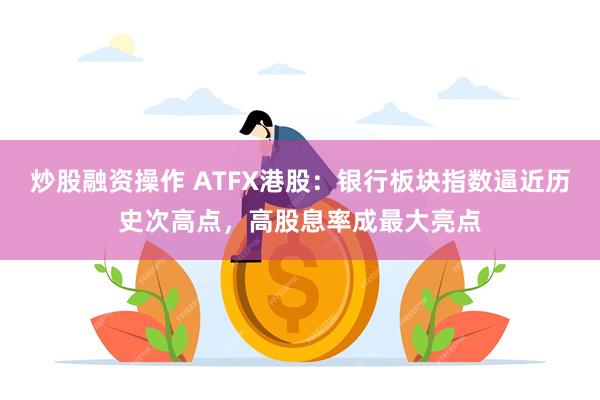 炒股融资操作 ATFX港股：银行板块指数逼近历史次高点，高股息率成最大亮点