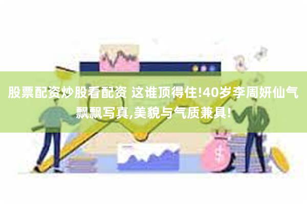 股票配资炒股看配资 这谁顶得住!40岁李周妍仙气飘飘写真,美貌与气质兼具!