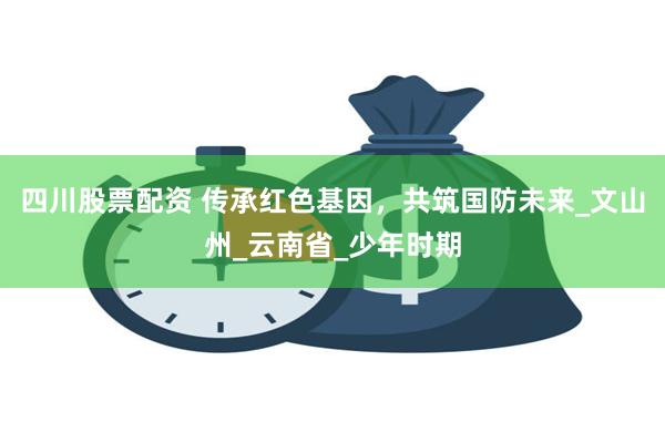 四川股票配资 传承红色基因，共筑国防未来_文山州_云南省_少年时期