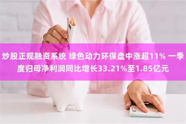 炒股正规融资系统 绿色动力环保盘中涨超11% 一季度归母净利润同比增长33.21%至1.85亿元