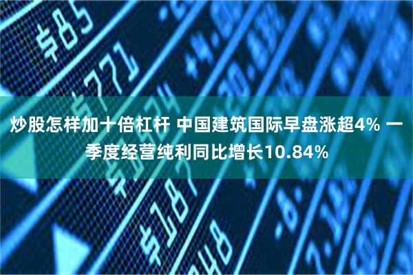 炒股怎样加十倍杠杆 中国建筑国际早盘涨超4% 一季度经营纯利同比增长10.84%