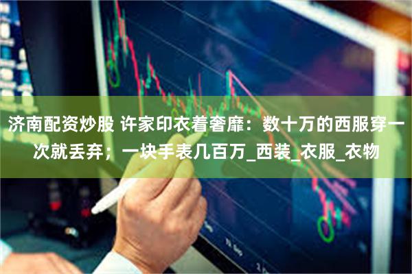 济南配资炒股 许家印衣着奢靡：数十万的西服穿一次就丢弃；一块手表几百万_西装_衣服_衣物