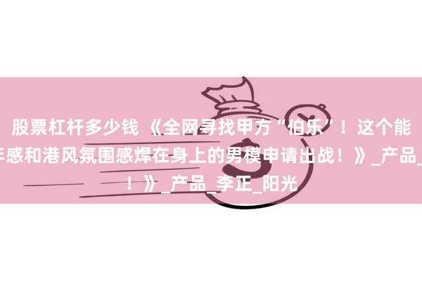 股票杠杆多少钱 《全网寻找甲方“伯乐”！这个能把日系少年感和港风氛围感焊在身上的男模申请出战！》_产品_李正_阳光