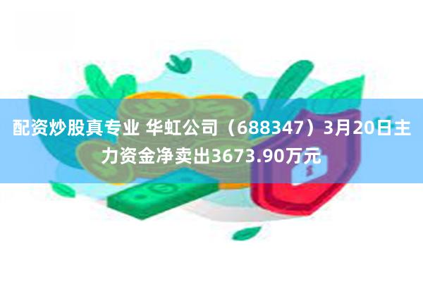 配资炒股真专业 华虹公司（688347）3月20日主力资金净卖出3673.90万元