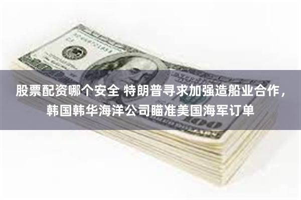股票配资哪个安全 特朗普寻求加强造船业合作，韩国韩华海洋公司瞄准美国海军订单
