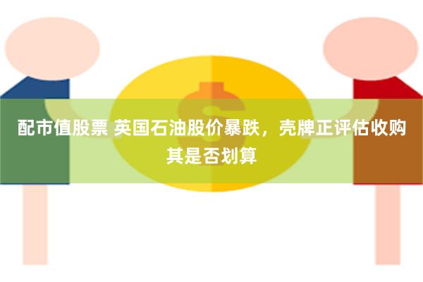 配市值股票 英国石油股价暴跌，壳牌正评估收购其是否划算