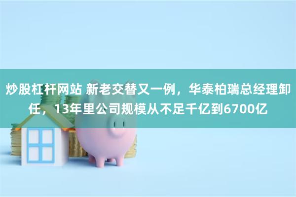 炒股杠杆网站 新老交替又一例，华泰柏瑞总经理卸任，13年里公司规模从不足千亿到6700亿