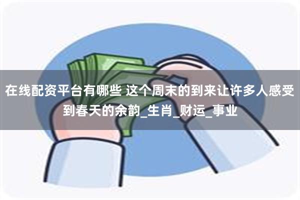 在线配资平台有哪些 这个周末的到来让许多人感受到春天的余韵_生肖_财运_事业