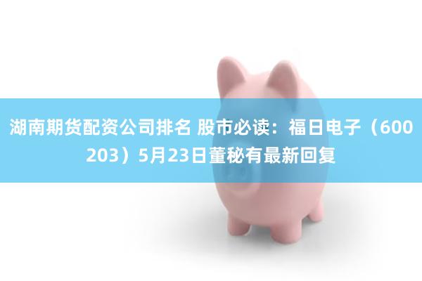 湖南期货配资公司排名 股市必读：福日电子（600203）5月23日董秘有最新回复
