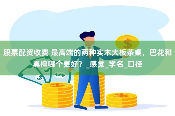 股票配资收费 最高端的两种实木大板茶桌，巴花和黑檀哪个更好？_感觉_学名_口径