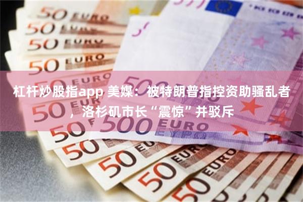 杠杆炒股指app 美媒：被特朗普指控资助骚乱者，洛杉矶市长“震惊”并驳斥