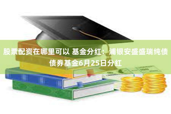股票配资在哪里可以 基金分红：浦银安盛盛瑞纯债债券基金6月25日分红