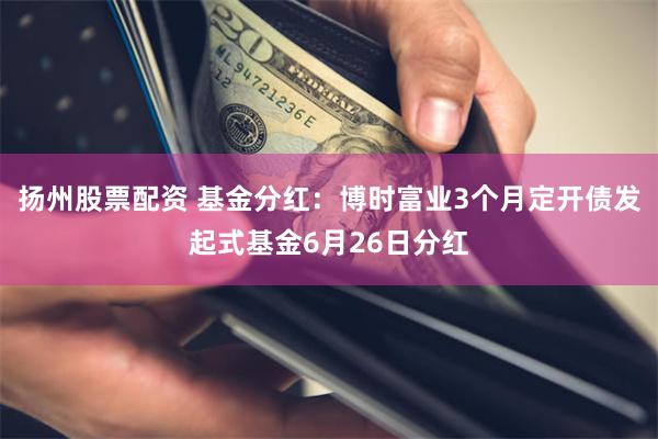 扬州股票配资 基金分红：博时富业3个月定开债发起式基金6月26日分红