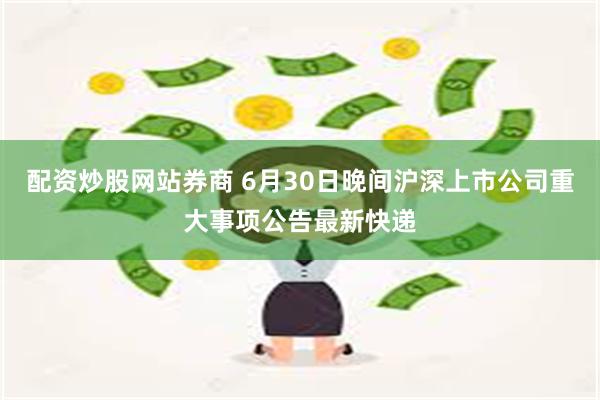 配资炒股网站券商 6月30日晚间沪深上市公司重大事项公告最新快递