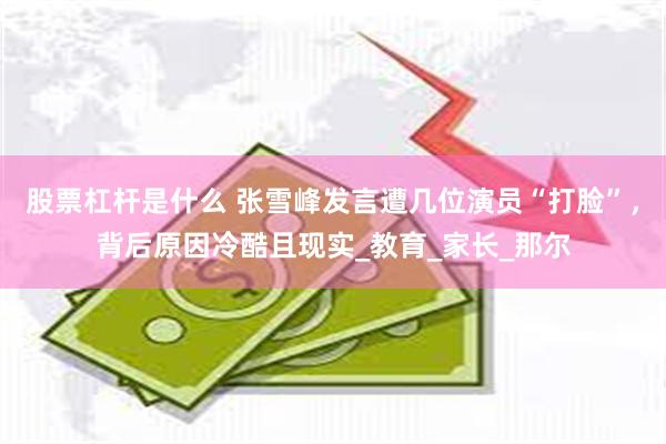 股票杠杆是什么 张雪峰发言遭几位演员“打脸”，背后原因冷酷且现实_教育_家长_那尔